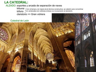 ALZADO: soportes y arcada de separación de naves
tribuna
triforio
claristorio => Gran vidriera
LA CATEDRAL:
Catedral de León
Con el tiempo y la mejora de la técnica constructiva, se calarán para convertirse
en ventanales con vidrieras (incluso se incorporarán al claristorio.
 