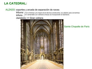 Con el tiempo y la mejora de la técnica constructiva, se calarán para convertirse
en ventanales con vidrieras (incluso se incorporarán al claristorio.
ALZADO: soportes y arcada de separación de naves
tribuna
triforio
claristorio => Gran vidriera
LA CATEDRAL:
Sainte Chapelle de París
 