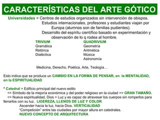 Universidades = Centros de estudios organizados sin intervención de obispos.
Estudios internacionales, profesores y estudiantes viajan por
Europa (alumnos son de familias pudientes).
Desarrollo del espíritu científico basado en experimentación y
observación de lo q rodea al hombre.
TRIVIUM QUADRIVIUM
Gramática Geometría
Retórica Aritmética
Dialéctica Música
Astronomía
Medicina, Derecho, Poética, Arte, Teología…
Esto indica que se produce un CAMBIO EN LA FORMA DE PENSAR, en la MENTALIDAD,
en la ESPIRITUALIDAD
* Catedral = Edificio principal del nuevo estilo
=> Símbolo de la mejoría económica y del poder religioso en la ciudad => GRAN TAMAÑO.
=> Nueva espiritualidad, Dios = Luz y es capaz de atravesar los cuerpos sin romperlos para
llenarlos con su luz. LIGEREZA, LLENOS DE LUZ Y COLOR
Ascender hacia la luz, hacia Dios. VERTICALIDAD
“Competición” entre las ciudades por mayor altura en catedrales.
NUEVO CONCEPTO DE ARQUITECTURA
CARACTERÍSTICAS DEL ARTE GÓTICO
 
