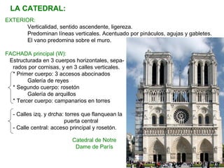 LA CATEDRAL:
EXTERIOR:
Verticalidad, sentido ascendente, ligereza.
Predominan líneas verticales. Acentuado por pináculos, agujas y gabletes.
El vano predomina sobre el muro.
FACHADA principal (W):
Estructurada en 3 cuerpos horizontales, sepa-
rados por cornisas, y en 3 calles verticales.
* Primer cuerpo: 3 accesos abocinados
Galería de reyes
* Segundo cuerpo: rosetón
Galería de arquillos
* Tercer cuerpo: campanarios en torres
- Calles izq. y drcha: torres que flanquean la
puerta central
- Calle central: acceso principal y rosetón.
Catedral de Notre
Dame de París
 