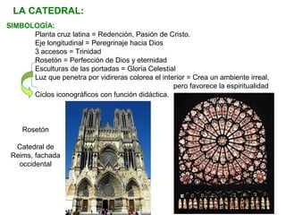 LA CATEDRAL:
SIMBOLOGÍA:
Planta cruz latina = Redención, Pasión de Cristo.
Eje longitudinal = Peregrinaje hacia Dios
3 accesos = Trinidad
Rosetón = Perfección de Dios y eternidad
Esculturas de las portadas = Gloria Celestial
Luz que penetra por vidireras colorea el interior = Crea un ambiente irreal,
pero favorece la espiritualidad
Ciclos iconográficos con función didáctica.
Rosetón
Catedral de
Reims, fachada
occidental
 
