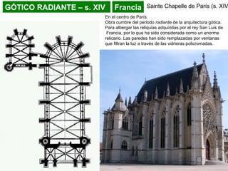 GÓTICO RADIANTE – s. XIV Francia Sainte Chapelle de París (s. XIV
En el centro de París.
Obra cumbre del periodo radiante de la arquitectura gótica.
Para albergar las reliquias adquiridas por el rey San Luis de
Francia, por lo que ha sido considerada como un enorme
relicario. Las paredes han sido remplazadas por ventanas
que filtran la luz a través de las vidrieras policromadas.
 