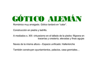 GÓTICO ALEMÁN
Románico muy arraigado. Gótico tardará en “calar”.
Construcción en piedra y ladrillo.
A mediados s. XIII: virtuosismo en el tallado de la piedra: filigrana en
tracerías y crestería, elevadas y finas agujas
Naves de la misma altura – Espacio unificado: Hallenkirche
También construyen ayuntamientos, palacios, casa gremiales…
 