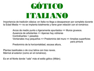 GÓTICO
ITALIANO
Importancia de tradición clásica: en Italia no llega a desaparecer por completo durante
la Edad Media => no se implanta totalmente y tiene gran relación con el románico:
Arcos de medio punto o ligeramente apuntados => Muros gruesos.
Ausencia de arbotantes => Apenas hay vidrieras
Contrafuertes + pesados
Ventanales muy pequeños => Predominio del muro => Amplias superficies
para pintura
Predominio de la horizontalidad, escasa altura,
Plantas basilicales o de cruz latina con tres naves.
Mármol al exterior (como en el románico).
Es en el Norte donde “cala” más el estilo gótico (Milán).
 