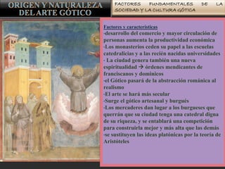 FACTORES FUNDAMENTALES DE LA
SOCIEDAD Y LA CULTURA GÓTICA
Factores y características
•desarrollo del comercio y mayor circulación de
personas aumenta la productividad económica
•Los monasterios ceden su papel a las escuelas
catedralicias y a las recién nacidas universidades
• La ciudad genera también una nueva
espiritualidad  órdenes mendicantes de
franciscanos y dominicos
•el Gótico pasará de la abstracción románica al
realismo
•El arte se hará más secular
•Surge el gótico artesanal y burgués
•Los mercaderes dan lugar a los burgueses que
querrán que su ciudad tenga una catedral digna
de su riqueza, y se entablará una competición
para construirla mejor y más alta que las demás
•se sustituyen las ideas platónicas por la teoría de
Aristóteles
 