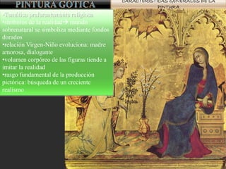 CARACTERÍSTICAS GENERALES DE LA
PINTURA
•Temática preferentemente religiosa
•símbolos de la realidad mundo
sobrenatural se simboliza mediante fondos
dorados
•relación Virgen-Niño evoluciona: madre
amorosa, dialogante
•volumen corpóreo de las figuras tiende a
imitar la realidad
•rasgo fundamental de la producción
pictórica: búsqueda de un creciente
realismo
 