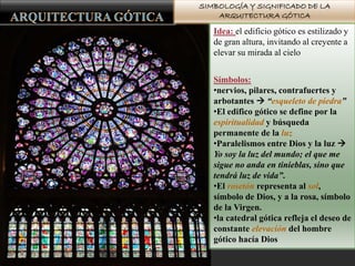 SIMBOLOGÍA Y SIGNIFICADO DE LA
ARQUITECTURA GÓTICA
Idea: el edificio gótico es estilizado y
de gran altura, invitando al creyente a
elevar su mirada al cielo
Símbolos:
•nervios, pilares, contrafuertes y
arbotantes  “esqueleto de piedra”
•El edifico gótico se define por la
espiritualidad y búsqueda
permanente de la luz
•Paralelismos entre Dios y la luz 
Yo soy la luz del mundo; el que me
sigue no anda en tinieblas, sino que
tendrá luz de vida”.
•El rosetón representa al sol,
símbolo de Dios, y a la rosa, símbolo
de la Virgen.
•la catedral gótica refleja el deseo de
constante elevación del hombre
gótico hacía Dios
 