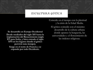 ESCULTURA GÓTICA Se desarrollo en Europa Occidental Desde mediados del siglo XII hasta la implantación del Renacimiento (siglo XV para Italia, y bien entrado el siglo XVI en los lugares donde el gótico pervivió más tiempo). Surge en el norte de Francia y se expande por todo Occidente. Coincide en el tiempo con la plenitud y la crisis de la Edad Media. El gótico coincide con el máximo desarrollo de la cultura urbana donde aparece la burguesía, las universidades y el florecimiento de las órdenes religiosas. 