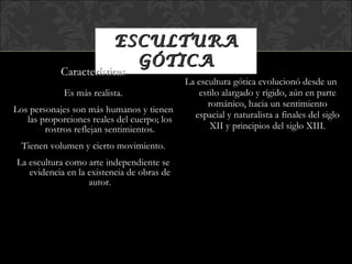 ESCULTURA GÓTICA La escultura gótica evolucionó desde un estilo alargado y rígido, aún en parte románico, hacia un sentimiento espacial y naturalista a finales del siglo XII y principios del siglo XIII. Características Es más realista. Los personajes son más humanos y tienen las proporciones reales del cuerpo; los rostros reflejan sentimientos. Tienen volumen y cierto movimiento. La escultura como arte independiente se evidencia en la existencia de obras de autor. 