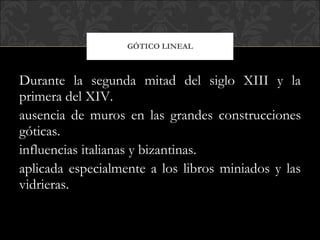 Durante la segunda mitad del siglo XIII y la primera del XIV. ausencia de muros en las grandes construcciones góticas. influencias italianas y bizantinas. aplicada especialmente a los libros miniados y las vidrieras.  GÓTICO LINEAL 