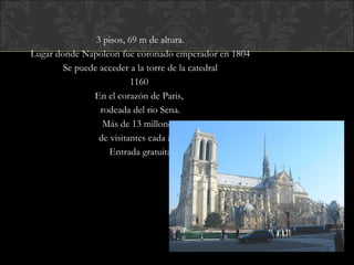 3 pisos, 69 m de altura. Lugar donde Napoleon fue coronado emperador en 1804 Se puede acceder a la torre de la catedral 1160  En el corazón de Paris,  rodeada del rio Sena. Más de 13 millones  de visitantes cada año Entrada gratuita 