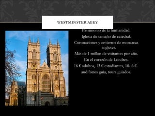 WESTMINSTER ABEY Patrimonio de la humanidad. Iglesia de tamaño de catedral. Coronaciones y entierros de monarcas ingleses. Más de 1 millon de visitantes por año. En el corazón de Londres. 16 € adultos, 13 € estudiantes, 18- 6 €.  audifonos guía, tours guiados. 