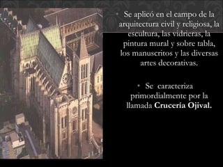 Se aplicó en el campo de la arquitectura civil y religiosa, la escultura, las vidrieras, la pintura mural y sobre tabla, los manuscritos y las diversas artes decorativas. Se  caracteriza primordialmente por la llamada  Crucería Ojival. 