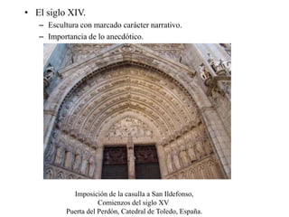 • El siglo XIV.
– Escultura con marcado carácter narrativo.
– Importancia de lo anecdótico.
Imposición de la casulla a San Ildefonso,
Comienzos del siglo XV
Puerta del Perdón, Catedral de Toledo, España.
 