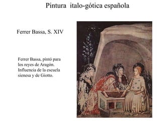Ferrer Bassa, S. XIV
Ferrer Bassa, pintó para
los reyes de Aragón.
Influencia de la escuela
sienesa y de Giotto.
Pintura italo-gótica española
 