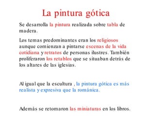 La pintura gótica Se desarrolla  la pintura  realizada sobre  tabla  de madera. Los temas predominantes eran los  religiosos  aunque comienzan a pintarse  escenas de la vida   cotidiana  y  retratos  de personas ilustres. También proliferaron  los retablos  que se situaban detrás de los altares de las iglesias. Al igual que la escultura ,  la pintura gótica es más realista y expresiva que la románica. Además se retomaron  las miniaturas  en los libros. 