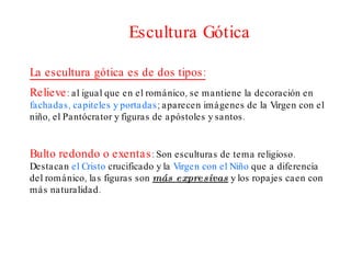 Escultura Gótica La escultura gótica es de dos tipos: Relieve : al igual que en el románico, se mantiene la decoración en  fachadas, capiteles y portadas ; aparecen imágenes de la Virgen con el niño, el Pantócrator y figuras de apóstoles y santos. Bulto redondo o exentas : Son esculturas de tema religioso. Destacan  el Cristo  crucificado y la  Virgen con el Niño  que a diferencia  del románico, las figuras son  más expresivas  y los ropajes caen con más naturalidad.  