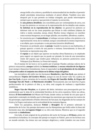 otorga brillo a los colores y posibilita la minuciosidad de los detalles al permitir
añadir pinceladas minuciosas mediante el pincel afilado. También seca más
despacio por lo que permite un trabajo sosegado, que puede interrumpirse
siempre que se quiera y que permite el repinte, la corrección.
Es una pintura detallista: son concebidas para ser contempladas de cerca, con
lo que los pintores se recrean en la representación de los detalles más nimios.
Se deleitan en la reproducción de los objetos: en general los pintores se
detienen más en las cosas pequeñas que llenan la vida cotidiana (objetos de
vidrio o metal, monedas, mesas, telas). Muchos temas religiosos se conciben
como escenas burguesas, en un hogar plácido, con muebles, alfombras, cuadros.
Se caracteriza por el naturalismo: el enfoque cercano inclina a los pintores a la
representación veraz de la realidad, aunque concediendo la misma importancia
a un objeto, que a un paisaje o a una persona (excesivo detallismo).
Presentan un profundo amor al paisaje. Cuando la escena es una habitación, el
paisaje aparece a través de una puerta o ventana. Generalmente, la línea del
horizonte se representa muy alta.
El espejo es un objeto que aparece en muchas obras flamencas y es empleado
para sugerir un espacio que no puede ser pintado. Se trata de una innovadora
visión del espacio que tendrá gran influencia en pintores posteriores como
Velázquez (Las Meninas, La Venus del espejo).
En el manejo de las luces y en la pasión por el paisaje Flandes anticipa valores de la
pintura renacentista, aunque todavía las formas estáticas, la escasa relación de las figuras
(casi siempre dispuestas frontalmente, hacia el espectador) y el predominio de los detalles
y las partes sobre el conjunto nos sitúan en la última etapa del gótico.
Los iniciadores del estilo son los hermanos Humberto y Jan Van Eyck, que pintan el
extraordinario Tríptico del Cordero Místico, aunque no son de menor valor los cuadros de
Jan Van Eyck, el gran retratista de la escuela, La Virgen del Canciller Rollin, la Virgen del
Canónigo Van der Paele o el Matrimonio Arnolfini. Técnicamente, Jan van Eyck fue el gran
perfeccionador de la pintura al óleo y, su obra, está cargada de realismo y significados
simbólicos.
Roger Van der Weyden, es el pintor del dolor; introduce una preocupación por los
sentimientos que le aleja de la solemnidad hierática de los otros maestros. Entre sus obras,
destaca El Descendimiento del Museo del Prado, donde coloca un fondo de oro para que el
espectador contemple sin detalles que le distraigan las emociones que expresan los rostros de
los personajes, especialmente el llanto silencioso de San Juan; las diagonales de los cuerpos de
Cristo y la Virgen contrastan con la verticalidad de las restantes figuras.
Entre los paisajistas, destacan Patinir y Brueghel. En el primero sobresale la
plasmación de la luz. Sus paisajes derraman una luz blanquísima que brilla sobre la línea del
horizonte muy alta. La Laguna Estigia es su obra más famosa. Mientras que en el segundo
sorprende su simbolismo.
Con todo, el más original de los primitivos del norte de Europa es El Bosco, pintor de
ascendencia holandesa. Su concepto del paisaje se inspira en Patinir, pero en las formas crea
un mundo extraño. Sus temas son casi siempre alegóricos y están tratados con una ironía
 