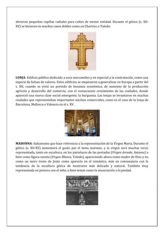abrieron pequeñas capillas radiales para cultos de menor entidad. Durante el gótico (s. XII-
XV) se hicieron en muchos casos dobles como en Chartres o Toledo.
LONJA: Edificio público dedicado a usos mercantiles y en especial a la contratación, como una
especie de bolsas de valores. Estos edificios se empezaron a generalizar en Europa a partir del
s. XII, cuando se vivió un periodo de bonanza económica, de aumento de la producción
agrícola y desarrollo del comercio, con el consecuente crecimiento de las ciudades, donde
apareció una nueva clase social emergente, la burguesía. Las lonjas se levantaron en muchas
ciudades que representaban importantes núcleos comerciales, como es el caso de la lonja de
Barcelona, Mallorca o Valencia en el s. XV.
MADONNA: Italianismo que hace referencia a la representación de la Virgen María. Durante el
gótico (s. XII-XV) aumentará el gusto por el tema mariano, y la virgen será muchas veces
representada, tanto en escultura, en los parteluces de las portadas (Virgen dorada, Amiens) o
bien como figura exenta (Virgen Blanca, Toledo), apareciendo ahora como madre de Dios y no
como un mero trono de Jesús como aparecía en el románico, más en consonancia con la
tendencia de la escultura gótica de mostrarse más delicada y natural. También muy
representada en pintura con el niño, o bien temas como la anunciación o la piedad.
 