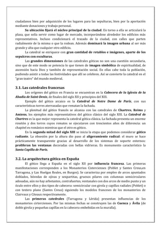 ciudadanos bien por adquisición de los lugares para las sepulturas, bien por la aportación
mediante donaciones y trabajo personal.
Su ubicación fijará el núcleo principal de la ciudad. En torno a ella se articulará la
plaza, que solía servir como lugar de mercado, incorporándose alrededor los edificios más
representativos. Incluso condicionará el trazado de la ciudad, con calles que parten
radialmente de la misma o que la rodean. Además dominará la imagen urbana al ser más
grande y alta que cualquier otro edificio.
La catedral se enriquece con gran cantidad de retablos e imágenes, aparte de los
sepulcros con esculturas.
Las grandes dimensiones de las catedrales góticas no son una cuestión secundaria,
sino que de este modo se potencia lo que tienen de imagen simbólica de espiritualidad, de
ascensión hacia Dios y también de representación social. En ellas cabe toda la población,
pudiendo asistir a todas las festividades que allí se celebren. Así se convierte la catedral en el
“gran teatro” del mundo medieval.
3.1. Las catedrales francesas
Los orígenes del gótico en Francia se encuentran en la Cabecera de la Iglesia de la
Abadía de Saint-Denis, de finales del siglo XII y principios del XIII.
Ejemplo del gótico arcaico es la Catedral de Notre Dame de París, con sus
características torres aterrazadas que rematan la fachada.
La plenitud del gótico francés se alcanza con las catedrales de Chartres, Reims y
Amiens, los ejemplos más representativos del gótico clásico del siglo XIII. La Catedral de
Chartres es la que mejor representa la catedral gótica clásica. La fachada presenta un enorme
rosetón y dos torres cuyos remates se ejecutaron con trescientos años de diferencia: un
chapitel es románico mientras que el otro es gótico.
En la segunda mitad del siglo XIII se inicia la etapa que podemos considerar gótico
radiante. La obsesión por la altura dio paso al aligeramiento radical: el muro se hace
prácticamente transparente gracias al desarrollo de los sistemas de soporte externos:
proliferan las ventanas decoradas con bellas vidrieras. Es monumento característico la
Santa Capilla de París.
3.2. La arquitectura gótica en España
El gótico llega a España en el siglo XII por influencia francesa. Las primeras
manifestaciones corresponden a los Monasterios Cistercienses (Poblet y Santes Creus,en
Tarragona, y Las Huelgas Reales, en Burgos). Se caracteriza por empleo de arcos apuntados
doblados, bóvedas de ojivas y sexpartitas, gruesos pilares con columnas semicirculares
adosadas, aún no hay arbotantes, contrafuertes, ventanales con dos arcos de medio punto y un
óculo entre ellos y dos tipos de cabecera: semicircular con girola y capillas radiales (Poblet) o
con testero plano (Santes Creus) siguiendo los modelos franceses de los monasterios de
Clairvaux y Citeaux respectivamente.
Las primeras catedrales (Tarragona y Lérida) presentan influencias de los
monasterios cirtercienses. Por las mismas fechas se construyen las de Cuenca y Ávila (de
doble girola y pequeñas capillas en la cabecera embebidas en la muralla).
 
