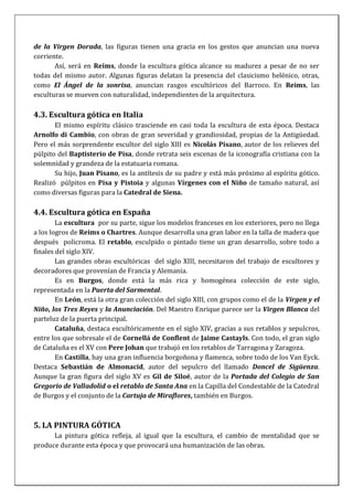 de la Virgen Dorada, las figuras tienen una gracia en los gestos que anuncian una nueva
corriente.
Así, será en Reims, donde la escultura gótica alcance su madurez a pesar de no ser
todas del mismo autor. Algunas figuras delatan la presencia del clasicismo helénico, otras,
como El Ángel de la sonrisa, anuncian rasgos escultóricos del Barroco. En Reims, las
esculturas se mueven con naturalidad, independientes de la arquitectura.
4.3. Escultura gótica en Italia
El mismo espíritu clásico trasciende en casi toda la escultura de esta época. Destaca
Arnolfo di Cambio, con obras de gran severidad y grandiosidad, propias de la Antigüedad.
Pero el más sorprendente escultor del siglo XIII es Nicolás Pisano, autor de los relieves del
púlpito del Baptisterio de Pisa, donde retrata seis escenas de la iconografía cristiana con la
solemnidad y grandeza de la estatuaria romana.
Su hijo, Juan Pisano, es la antítesis de su padre y está más próximo al espíritu gótico.
Realizó púlpitos en Pisa y Pistoia y algunas Vírgenes con el Niño de tamaño natural, así
como diversas figuras para la Catedral de Siena.
4.4. Escultura gótica en España
La escultura por su parte, sigue los modelos franceses en los exteriores, pero no llega
a los logros de Reims o Chartres. Aunque desarrolla una gran labor en la talla de madera que
después policroma. El retablo, esculpido o pintado tiene un gran desarrollo, sobre todo a
finales del siglo XIV.
Las grandes obras escultóricas del siglo XIII, necesitaron del trabajo de escultores y
decoradores que provenían de Francia y Alemania.
Es en Burgos, donde está la más rica y homogénea colección de este siglo,
representada en la Puerta del Sarmental.
En León, está la otra gran colección del siglo XIII, con grupos como el de la Virgen y el
Niño, los Tres Reyes y la Anunciación. Del Maestro Enrique parece ser la Virgen Blanca del
parteluz de la puerta principal.
Cataluña, destaca escultóricamente en el siglo XIV, gracias a sus retablos y sepulcros,
entre los que sobresale el de Cornellá de Conflent de Jaime Castayls. Con todo, el gran siglo
de Cataluña es el XV con Pere Johan que trabajó en los retablos de Tarragona y Zaragoza.
En Castilla, hay una gran influencia borgoñona y flamenca, sobre todo de los Van Eyck.
Destaca Sebastián de Almonacid, autor del sepulcro del llamado Doncel de Sigüenza.
Aunque la gran figura del siglo XV es Gil de Siloé, autor de la Portada del Colegio de San
Gregorio de Valladolid o el retablo de Santa Ana en la Capilla del Condestable de la Catedral
de Burgos y el conjunto de la Cartuja de Miraflores, también en Burgos.
5. LA PINTURA GÓTICA
La pintura gótica refleja, al igual que la escultura, el cambio de mentalidad que se
produce durante esta época y que provocará una humanización de las obras.
 