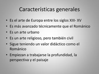 Características generales
• Es el arte de Europa entre los siglos XIII- XV
• Es más avanzado técnicamente que el Románico
• Es un arte urbano
• Es un arte religioso, pero también civil
• Sigue teniendo un valor didáctico como el
Románico
• Empiezan a trabajarse la profundidad, la
perspectiva y el paisaje