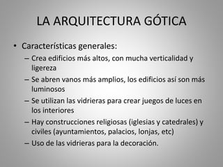 LA ARQUITECTURA GÓTICA
• Características generales:
– Crea edificios más altos, con mucha verticalidad y
ligereza
– Se abren vanos más amplios, los edificios así son más
luminosos
– Se utilizan las vidrieras para crear juegos de luces en
los interiores
– Hay construcciones religiosas (iglesias y catedrales) y
civiles (ayuntamientos, palacios, lonjas, etc)
– Uso de las vidrieras para la decoración.