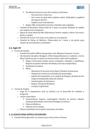ARTE GÓTICO
HISTORIA DEL ARTE
Página 2 de 3
 No influencia francesa sino del románico y del Císter:
- Una sola nave, o bien tres.
- Tres naves de igual altura (planta salón): Diafanidad y amplitud
del espacio interior.
- Capillas entre contrafuertes.
 Rasgos: Más verticalidad, tracerías y bóvedas más complejas.
o Catedral de Barcelona: Planta-salón de 3 naves con girola. Rodeada de capillas
por exigencia de la burguesía.
o Iglesia de Santa María del Mar (Barcelona): Interior amplio y sobrio; tres naves,
girola y capillas.
o Catedral de Girona: Tres naves en la cabecera, una después.
o Catedral de Palma de Mallorca: Planta-salón de 3 naves y sin girola; gran
número de contrafuertes y arbotantes.
2.4. Siglo XV
Corona de Castilla:
o Catedral de Sevilla: Edificio más grande y alto. Maestros franceses. 5 naves.
o Introducción del gótico flamígero: Estilo hispanoflamenco (o isabelino o de los
Reyes Católicos), que se funde con formas locales, sobre todo mudéjares.
 Rasgos: Decoración profusa (arcos conopiales, rebajados y mixtilíneos;
filigrana en piedra; bóvedas estrelladas; tracerías complicadas).
 Arquitectos europeos.
 Obras:
- Monasterio de San Juan de los Reyes (Toledo), de Juan Guas.
- Hospital de la Santa Cruz (Toledo), hermanos Egas.
- Capilla del Condestable en la catedral de Burgos y fachada de San
Gregorio (Valladolid), Simón de Colonia.
- Catedral gótica de Salamanca.
- Burgos: Cartuja de Miraflores.
- Granada: Capilla Real.
Corona de Aragón:
o Auge de la arquitectura civil en relación con el desarrollo de ciudades y
burguesía.
o Lonjas comerciales:
 Características: Espacio cuadrangular, bóvedas de nervios radiales,
columnas helicoidales, decoración flamígera al exterior.
 Palma de Mallorca.
 Valencia: Pere Compte.
o Palacios (alrededor de un patio), atarazanas, murallas...
3. LA ESCULTURA GÓTICA EN ESPAÑA
Características generales: Las mismas que se han visto en Francia.
 