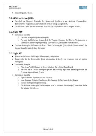 ARTE GÓTICO
HISTORIA DEL ARTE
Página 3 de 3
Se distinguen 3 fases.
3.1. Gótico clásico (XIII)
Catedral de Burgos: Portada del Sarmental (influencia de Amiens; Pantocrátor,
Tetramorfos y apóstoles; parteluz con primer obispo; dignidad).
Catedral de León: Varios maestros. Portada del Juicio Final con la Virgen Blanca.
3.2. Siglo XIV
Corona de Castilla:
o Declive, aunque algunos ejemplos.
o Portada del Reloj de la catedral de Toledo: Escenas del Nuevo Testamento y
Dormición de la Virgen (arriba). Expresividad, anécdota, sentimientos.
Corona de Aragón: Influencia italiana. “San Carlomagno” (Pere IV el Ceremonioso) de
Jaume Cascalls (catedral de Gerona).
3.3. Siglo XV
Maestros del norte de Europa: Flamencos y alemanes.
Desarrollo de la decoración (con elementos árabes), en relación con el gótico
flamígero.
Corona de Aragón:
o “San Jorge” del Palau de la Generalitat de Barcelona (Pere Joan).
o Retablo de la Seo de Zaragoza (Hans de Suabia): Epifanía, Transfiguración de
Cristo y Ascensión de Cristo.
Corona de Castilla:
o Egas Cueman: Sepulcro de los Velasco.
o Juan Guas en Toledo: Esculturas del claustro de San Juan de los Reyes.
o Doncel de Sigüenza (anónimo).
o Gil de Siloé en Burgos: Tumbas (de Juan II e Isabel de Portugal) y retablo de la
Cartuja de Miraflores.
 