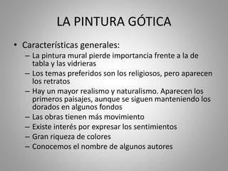 LA PINTURA GÓTICA 
• Características generales: 
– La pintura mural pierde importancia frente a la de 
tabla y las vidrieras 
– Los temas preferidos son los religiosos, pero aparecen 
los retratos 
– Hay un mayor realismo y naturalismo. Aparecen los 
primeros paisajes, aunque se siguen manteniendo los 
dorados en algunos fondos 
– Las obras tienen más movimiento 
– Existe interés por expresar los sentimientos 
– Gran riqueza de colores 
– Conocemos el nombre de algunos autores 
 