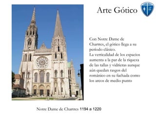 Arte Gótico Notre Dame de Chartres  1194 a 1220 Con Notre Dame de Chartres, el gótico llega a su período clásico. La verticalidad de los espacios aumenta a la par de la riqueza de las tallas y vidrieras aunque aún quedan rasgos del románico en su fachada como los arcos de medio punto  