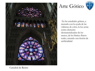 Arte Gótico En las catedrales góticas, a menudo con la ayuda de las vidrieras de color, la luz actúa como elemento desmaterializador de los muros, de los límites físicos reales, creando una ilusión de artificialidad Catedral de Reims 