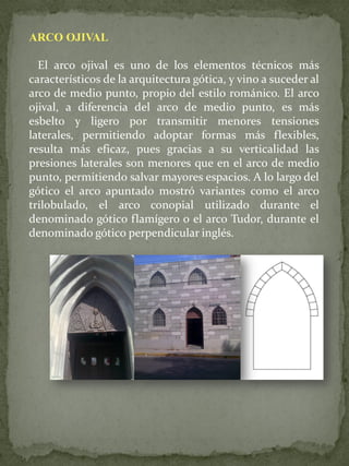 ARCO OJIVAL 
El arco ojival es uno de los elementos técnicos más característicos de la arquitectura gótica, y vino a suceder al arco de medio punto, propio del estilo románico. El arco ojival, a diferencia del arco de medio punto, es más esbelto y ligero por transmitir menores tensiones laterales, permitiendo adoptar formas más flexibles, resulta más eficaz, pues gracias a su verticalidad las presiones laterales son menores que en el arco de medio punto, permitiendo salvar mayores espacios. A lo largo del gótico el arco apuntado mostró variantes como el arco trilobulado, el arco conopial utilizado durante el denominado gótico flamígero o el arco Tudor, durante el denominado gótico perpendicular inglés.  