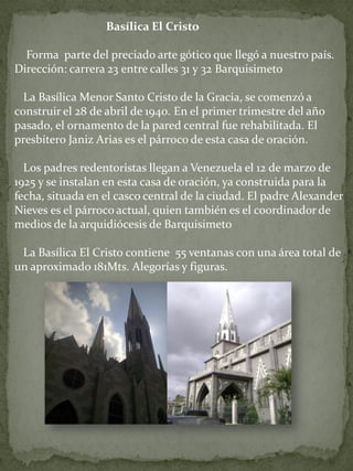 Basílica El Cristo Forma parte del preciado arte gótico que llegó a nuestro país. Dirección: carrera 23 entre calles 31 y 32 Barquisimeto La Basílica Menor Santo Cristo de la Gracia, se comenzó a construir el 28 de abril de 1940. En el primer trimestre del año pasado, el ornamento de la pared central fue rehabilitada. El presbítero Janiz Arias es el párroco de esta casa de oración. Los padres redentoristas llegan a Venezuela el 12 de marzo de 1925 y se instalan en esta casa de oración, ya construida para la fecha, situada en el casco central de la ciudad. El padre Alexander Nieves es el párroco actual, quien también es el coordinador de medios de la arquidiócesis de Barquisimeto La Basílica El Cristo contiene 55 ventanas con una área total de un aproximado 181Mts. Alegorías y figuras.  