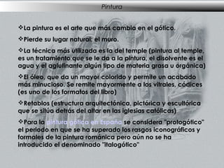 Pintura
La pintura es el arte que más cambia en el gótico.
Pierde su lugar natural: el muro.
La técnica más utilizada es la del temple (pintura al temple,
es un tratamiento que se le da a la pintura, el disolvente es el
agua y el aglutinante algún tipo de materia grasa u orgánica)
El óleo, que da un mayor colorido y permite un acabado
más minucioso. Se remite mayormente a los vitrales, códices
(es uno de los formatos del libro)
Retablos (estructura arquitectónica, pictórica y escultórica
que se sitúa detrás del altar en las iglesias católicas)
Para la pintura gótica en España se considera "protogótico"
el periodo en que se ha superado los rasgos iconográficos y
formales de la pintura románica pero aún no se ha
introducido el denominado "italogótico"

 