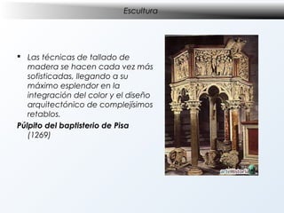 Escultura

 Las técnicas de tallado de
madera se hacen cada vez más
sofisticadas, llegando a su
máximo esplendor en la
integración del color y el diseño
arquitectónico de complejísimos
retablos.
Púlpito del baptisterio de Pisa
(1269)

 
