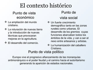 El contexto histórico
Punto de vista
económico

Punto de
vista social

 La ampliación del mundo
cristiano.
 La roturación de nuevas tierra
y la introducción de nuevas
técnicas que provocaran
mejoras en la agricultura.
 El desarrollo del comercio.

 Un fuerte crecimiento
demográfico tanto en las zonas
rurales como urbanas. El
desarrollo de los gremios cuyas
funciones abarcaban todos los
ámbitos de la vida, y van a ser el
nexo entre artesanos y artistas.
 La humanización del caballero
Cristiano.

Punto de vista político

Europa vive el progresivo afianzamiento de las monarquías
antimonárquico e el poder feudal y el camino hacia el autoritarismo
generando la aparición de estados nacionales.

 