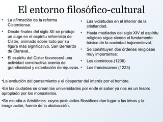 El entorno filosófico-cultural
•

La afirmación de la reforma
Cisterciense.

•

Las vicisitudes en el interior de la
cristiandad.

•

Desde finales del siglo XII se produjo
un auge en el espíritu reformista de
Cister, animado sobre todo por su
figura más significativa, San Bernardo
de Claraval..

•

Hasta mediados del siglo XIV el espíritu
religioso sigue siendo el fundamento
básico de la sociedad bajomedieval.

•

Se constituyen dos órdenes religiosas
muy importantes:

•

El espíritu del Cister favorecerá una
•
actividad constructiva exenta de
grandiosidad y ostentación de riquezas. •

Los dominicos (1206)
Los franciscanos (1223)

•La evolución del pensamiento y el despertar del interés por el hombre.
•En las ciudades se crean las universidades por ende el saber ya nos es un tesoro
apropiado por los monasterios.
•Se estudia a Aristóteles cuyos postulados filosóficos dan lugar a las ideas y la
imaginación, fuente de la abstracción.

 