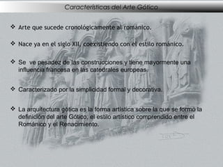 Características del Arte Gótico
 Arte que sucede cronológicamente al románico.
 Nace ya en el siglo XII, coexistiendo con el estilo románico.
 Se ve pesadez de las construcciones y tiene mayormente una
influencia francesa en las catedrales europeas.
 Caracterizado por la simplicidad formal y decorativa.
 La arquitectura gótica es la forma artística sobre la que se formó la
definición del arte Gótico, el estilo artístico comprendido entre el
Románico y el Renacimiento.

 
