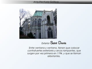 Arquitectura Gótica

Exterior

Saint Denis

Entre ventana y ventana, tienen que colocar
contrafuertes exteriores y arcos rampantes, que
surgen por vez primera en 1194, y que se llaman
arbotantes.

 