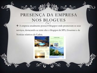 PRESENÇA DA EMPRESA
        NOS BLOGUES
 A empresa atualmente possui 8 blogspot onde promovem os seus
serviços, destacando-se entre eles o blogspot de SPA, Gourmet e de
Notícias relativos da Cadeia.
 