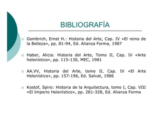 BIBLIOGRAFÍA
Gombrich, Ernst H.: Historia del Arte, Cap. IV «El reino de
la Belleza», pp. 81-94, Ed. Alianza Forma, 1987
Haber, Alicia: Historia del Arte, Tomo II, Cap. IV «Arte
helenístico», pp. 115-130, MEC, 1981
AA.VV, Historia del Arte, tomo II, Cap. IV «El Arte
Helenístico», pp. 157-196, Ed. Salvat, 1986
Kostof, Spiro: Historia de la Arquitectura, tomo I, Cap. VIII
«El Imperio Helenístico», pp. 281-328, Ed. Alianza Forma