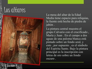Los altares La mesa del altar de la Edad
Media tiene espacio para reliquias,
la fuente está hecha de piedra de
jabón .
La pintura central muestra el
grupo Calvario con el crucificado ,
María y Juan . En el campo a dos
aguas de una paloma blanca está
pintado sobre un fondo azul, y
esto , por supuesto , es el símbolo
del Espíritu Santo. Bajo la pintura
principal es la inscripción con
letras de oro sobre un fondo
oscuro .
 