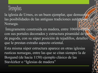 Templos
la iglesia de Urnes, es un buen ejemplar, que demuestra
las posibilidades de las antiguas tradiciones autóctonas en
Noruega.
Íntegramente construida en madera, entre 1060 y 1080,
con sus portales decorados y estructura piramidal de torre
de pagoda, con su súper posición de tejadillos, detalles
que le prestan extraño aspecto oriental.
Esta misma súper estructura aparece en otras iglesias
rusticas noruegas, entre las que se citan siempre la de
Borgund (de hacia 1150) ejemplo clásico de las
Stavkirker o “Iglesias de madera”
 