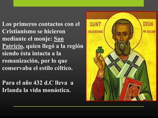 Los primeros contactos con el
Cristianismo se hicieron
mediante el monje: San
Patricio, quien llegó a la región
siendo ésta intacta a la
romanización, por lo que
conservaba el estilo céltico.
Para el año 432 d.C lleva a
Irlanda la vida monástica.
 