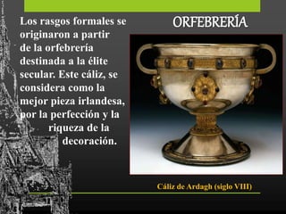 ORFEBRERÍALos rasgos formales se
originaron a partir
de la orfebrería
destinada a la élite
secular. Este cáliz, se
considera como la
mejor pieza irlandesa,
por la perfección y la
riqueza de la
decoración.
Cáliz de Ardagh (siglo VIII)
 