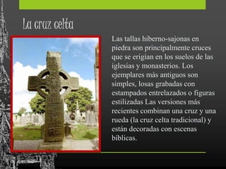 La cruz celta
Las tallas hiberno-sajonas en
piedra son principalmente cruces
que se erigían en los suelos de las
iglesias y monasterios. Los
ejemplares más antiguos son
simples, losas grabadas con
estampados entrelazados o figuras
estilizadas Las versiones más
recientes combinan una cruz y una
rueda (la cruz celta tradicional) y
están decoradas con escenas
bíblicas.
 