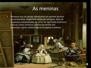 As meninas
• Velázquez era um artista individualista do período barroco
contemporâneo, importante como um retratista. Além de
numerosas interpretações de cenas de significado histórico e
cultural, pintou inúmeros retratos da família real
espanhola, outras notáveis figuras europeias e plebeus.
 