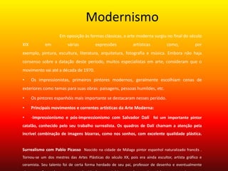 Modernismo
Em oposição às formas clássicas, a arte moderna surgiu no final do século
XIX em várias expressões artísticas como, por
exemplo, pintura, escultura, literatura, arquitetura, fotografia e música. Embora não haja
consenso sobre a datação deste período, muitos especialistas em arte, consideram que o
movimento vai até a década de 1970.
• Os impressionistas, primeiros pintores modernos, geralmente escolhiam cenas de
exteriores como temas para suas obras: paisagens, pessoas humildes, etc.
• Os pintores espanhóis mais importante se destacaram nesses periódo.
• Principais movimentos e correntes artísticas da Arte Moderna:
• -Impressionismo e pós-impressionismo com Salvador Dalí foi um importante pintor
catalão, conhecido pelo seu trabalho surrealista. Os quadros de Dalí chamam a atenção pela
incrível combinação de imagens bizarras, como nos sonhos, com excelente qualidade plástica.
Surrealismo com Pablo Picasso Nascido na cidade de Málaga pintor espanhol naturalizado francês .
Tornou-se um dos mestres das Artes Plásticas do século XX, pois era ainda escultor, artista gráfico e
ceramista. Seu talento foi de certa forma herdado de seu pai, professor de desenho e eventualmente
 