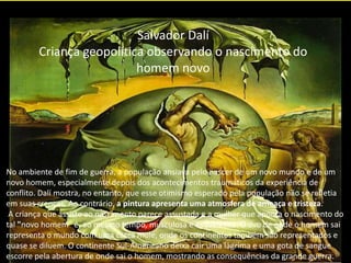 Salvador Dalí
Criança geopolítica observando o nascimento do
homem novo
No ambiente de fim de guerra, a população ansiava pelo nascer de um novo mundo e de um
novo homem, especialmente depois dos acontecimentos traumáticos da experiência de
conflito. Dalí mostra, no entanto, que esse otimismo esperado pela população não se refletia
em suas crenças. Ao contrário, a pintura apresenta uma atmosfera de ameaça e tristeza.
A criança que assiste ao nascimento parece assustada e a mulher que aponta o nascimento do
tal "novo homem" é, ao mesmo tempo, musculosa e esquelética. O ovo de onde o homem sai
representa o mundo com uma casca mole, onde os continentes também são representados e
quase se diluem. O continente Sul-Americano deixa cair uma lágrima e uma gota de sangue
escorre pela abertura de onde sai o homem, mostrando as consequências da grande guerra.
 